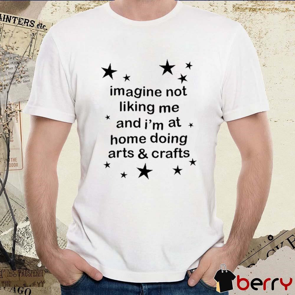 Imagine Not Liking Me And I’m At Home Doing Arts And Crafts t-shirt