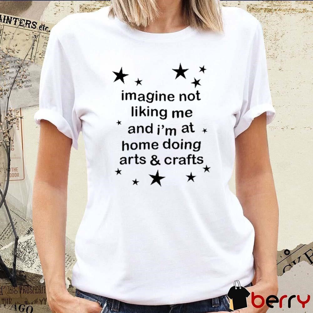 Imagine Not Liking Me And I’m At Home Doing Arts And Crafts t-shirt