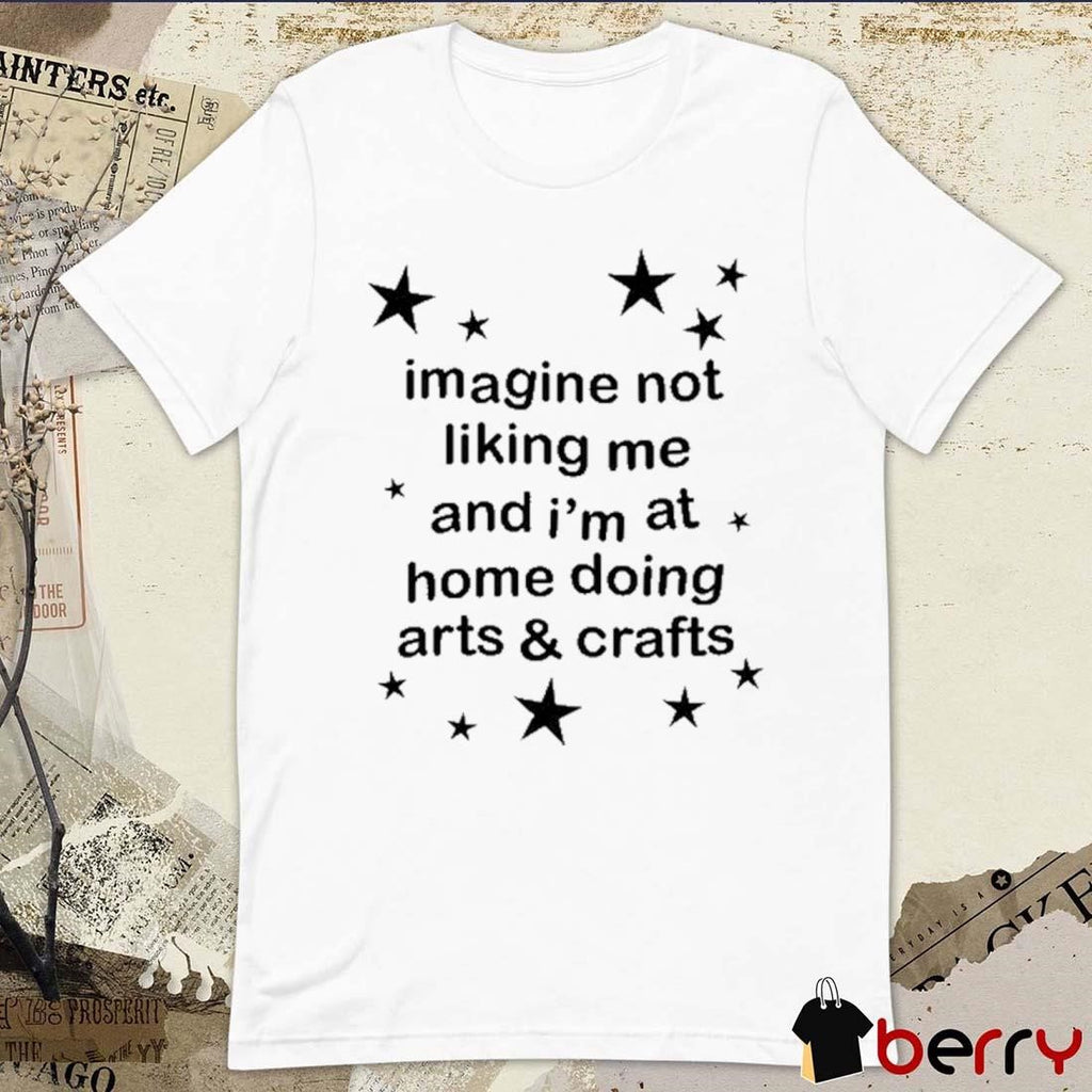 Imagine Not Liking Me And I’m At Home Doing Arts And Crafts t-shirt