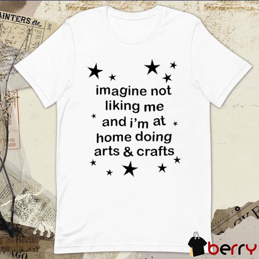 Imagine Not Liking Me And I’m At Home Doing Arts And Crafts t-shirt